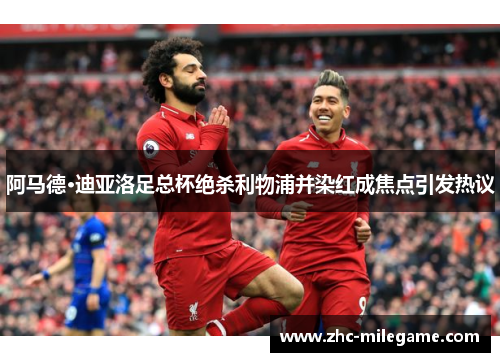 阿马德·迪亚洛足总杯绝杀利物浦并染红成焦点引发热议